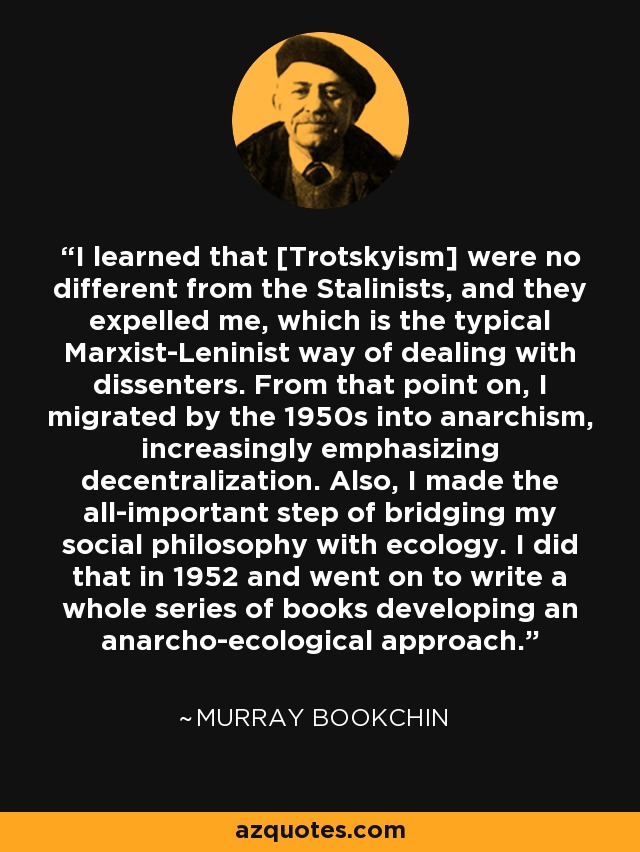 I learned that [Trotskyism] were no different from the Stalinists, and they expelled me, which is the typical Marxist-Leninist way of dealing with dissenters. From that point on, I migrated by the 1950s into anarchism, increasingly emphasizing decentralization. Also, I made the all-important step of bridging my social philosophy with ecology. I did that in 1952 and went on to write a whole series of books developing an anarcho-ecological approach. - Murray Bookchin