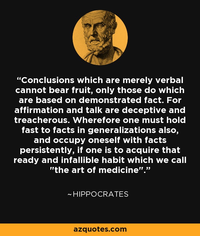 Conclusions which are merely verbal cannot bear fruit, only those do which are based on demonstrated fact. For affirmation and talk are deceptive and treacherous. Wherefore one must hold fast to facts in generalizations also, and occupy oneself with facts persistently, if one is to acquire that ready and infallible habit which we call 