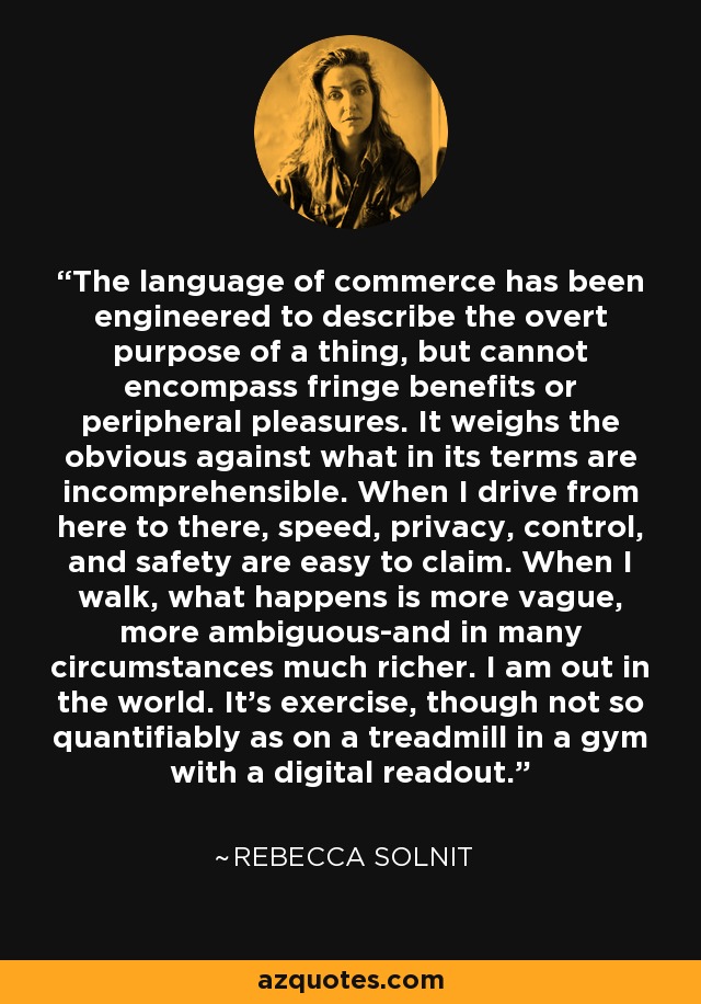 The language of commerce has been engineered to describe the overt purpose of a thing, but cannot encompass fringe benefits or peripheral pleasures. It weighs the obvious against what in its terms are incomprehensible. When I drive from here to there, speed, privacy, control, and safety are easy to claim. When I walk, what happens is more vague, more ambiguous-and in many circumstances much richer. I am out in the world. It's exercise, though not so quantifiably as on a treadmill in a gym with a digital readout. - Rebecca Solnit