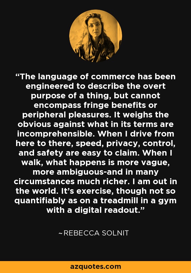 The language of commerce has been engineered to describe the overt purpose of a thing, but cannot encompass fringe benefits or peripheral pleasures. It weighs the obvious against what in its terms are incomprehensible. When I drive from here to there, speed, privacy, control, and safety are easy to claim. When I walk, what happens is more vague, more ambiguous-and in many circumstances much richer. I am out in the world. It's exercise, though not so quantifiably as on a treadmill in a gym with a digital readout. - Rebecca Solnit