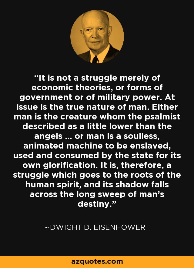 It is not a struggle merely of economic theories, or forms of government or of military power. At issue is the true nature of man. Either man is the creature whom the psalmist described as a little lower than the angels ... or man is a soulless, animated machine to be enslaved, used and consumed by the state for its own glorification. It is, therefore, a struggle which goes to the roots of the human spirit, and its shadow falls across the long sweep of man's destiny. - Dwight D. Eisenhower