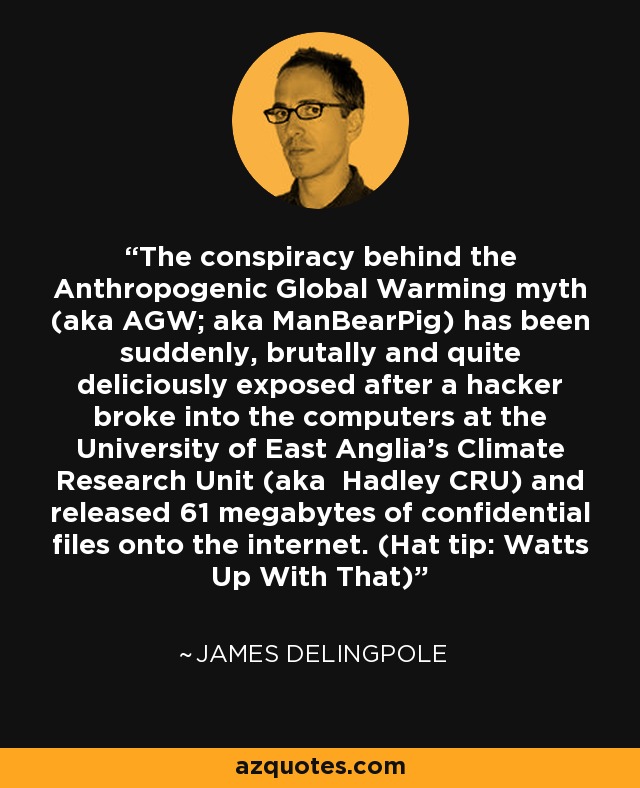 The conspiracy behind the Anthropogenic Global Warming myth (aka AGW; aka ManBearPig) has been suddenly, brutally and quite deliciously exposed after a hacker broke into the computers at the University of East Anglia's Climate Research Unit (aka Hadley CRU) and released 61 megabytes of confidential files onto the internet. (Hat tip: Watts Up With That) - James Delingpole