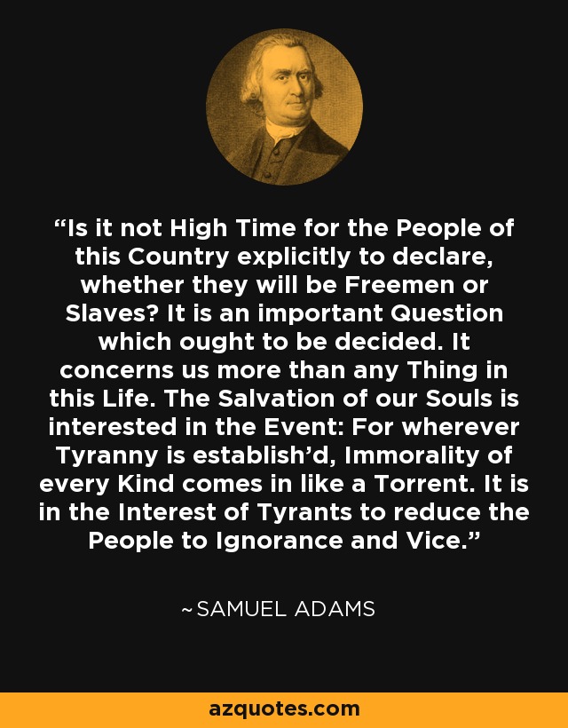 Is it not High Time for the People of this Country explicitly to declare, whether they will be Freemen or Slaves? It is an important Question which ought to be decided. It concerns us more than any Thing in this Life. The Salvation of our Souls is interested in the Event: For wherever Tyranny is establish'd, Immorality of every Kind comes in like a Torrent. It is in the Interest of Tyrants to reduce the People to Ignorance and Vice. - Samuel Adams