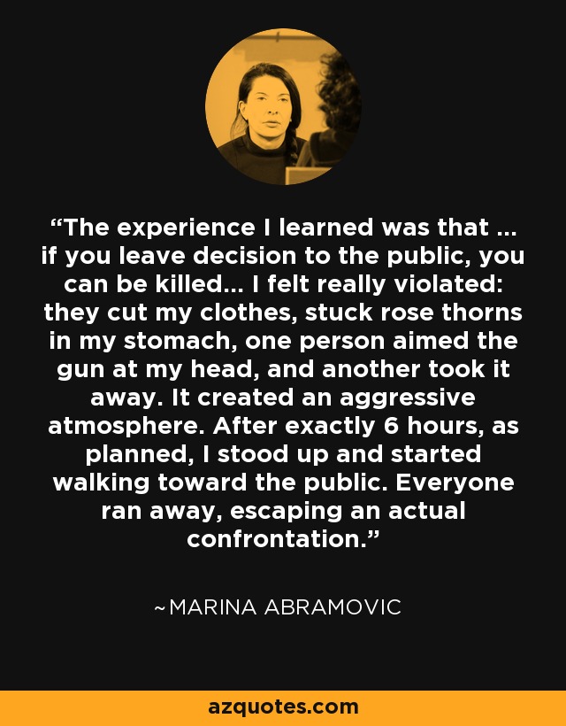 The experience I learned was that … if you leave decision to the public, you can be killed… I felt really violated: they cut my clothes, stuck rose thorns in my stomach, one person aimed the gun at my head, and another took it away. It created an aggressive atmosphere. After exactly 6 hours, as planned, I stood up and started walking toward the public. Everyone ran away, escaping an actual confrontation. - Marina Abramovic