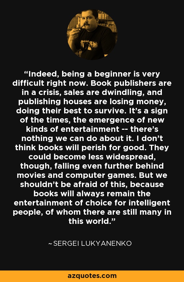 Indeed, being a beginner is very difficult right now. Book publishers are in a crisis, sales are dwindling, and publishing houses are losing money, doing their best to survive. It's a sign of the times, the emergence of new kinds of entertainment -- there's nothing we can do about it. I don't think books will perish for good. They could become less widespread, though, falling even further behind movies and computer games. But we shouldn't be afraid of this, because books will always remain the entertainment of choice for intelligent people, of whom there are still many in this world. - Sergei Lukyanenko