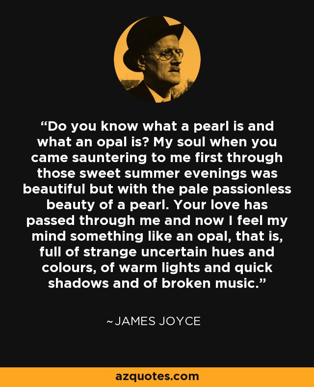 Do you know what a pearl is and what an opal is? My soul when you came sauntering to me first through those sweet summer evenings was beautiful but with the pale passionless beauty of a pearl. Your love has passed through me and now I feel my mind something like an opal, that is, full of strange uncertain hues and colours, of warm lights and quick shadows and of broken music. - James Joyce