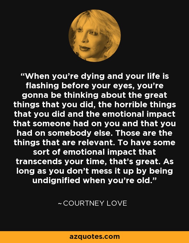 When you're dying and your life is flashing before your eyes, you're gonna be thinking about the great things that you did, the horrible things that you did and the emotional impact that someone had on you and that you had on somebody else. Those are the things that are relevant. To have some sort of emotional impact that transcends your time, that's great. As long as you don't mess it up by being undignified when you're old. - Courtney Love