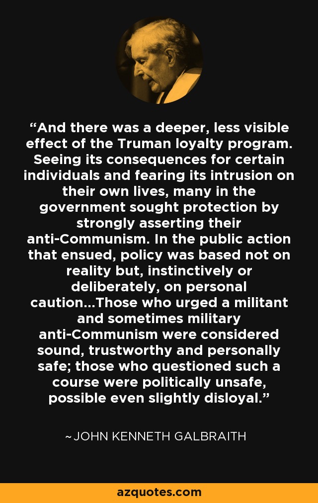 And there was a deeper, less visible effect of the Truman loyalty program. Seeing its consequences for certain individuals and fearing its intrusion on their own lives, many in the government sought protection by strongly asserting their anti-Communism. In the public action that ensued, policy was based not on reality but, instinctively or deliberately, on personal caution...Those who urged a militant and sometimes military anti-Communism were considered sound, trustworthy and personally safe; those who questioned such a course were politically unsafe, possible even slightly disloyal. - John Kenneth Galbraith