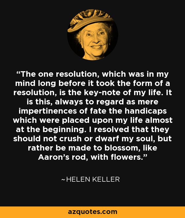 The one resolution, which was in my mind long before it took the form of a resolution, is the key-note of my life. It is this, always to regard as mere impertinences of fate the handicaps which were placed upon my life almost at the beginning. I resolved that they should not crush or dwarf my soul, but rather be made to blossom, like Aaron's rod, with flowers. - Helen Keller