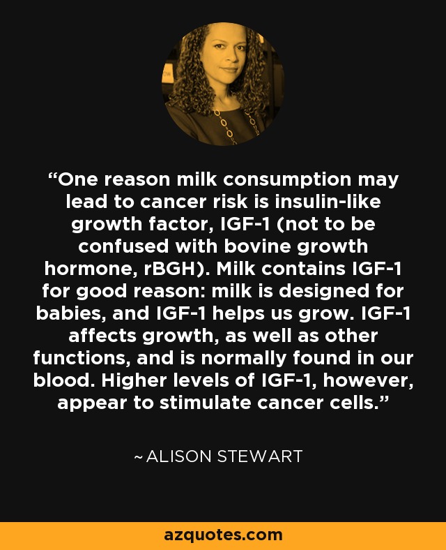 One reason milk consumption may lead to cancer risk is insulin-like growth factor, IGF-1 (not to be confused with bovine growth hormone, rBGH). Milk contains IGF-1 for good reason: milk is designed for babies, and IGF-1 helps us grow. IGF-1 affects growth, as well as other functions, and is normally found in our blood. Higher levels of IGF-1, however, appear to stimulate cancer cells. - Alison Stewart