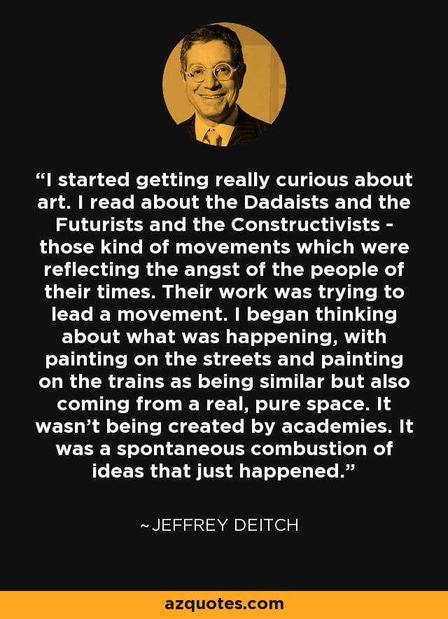 I started getting really curious about art. I read about the Dadaists and the Futurists and the Constructivists - those kind of movements which were reflecting the angst of the people of their times. Their work was trying to lead a movement. I began thinking about what was happening, with painting on the streets and painting on the trains as being similar but also coming from a real, pure space. It wasn't being created by academies. It was a spontaneous combustion of ideas that just happened. - Jeffrey Deitch