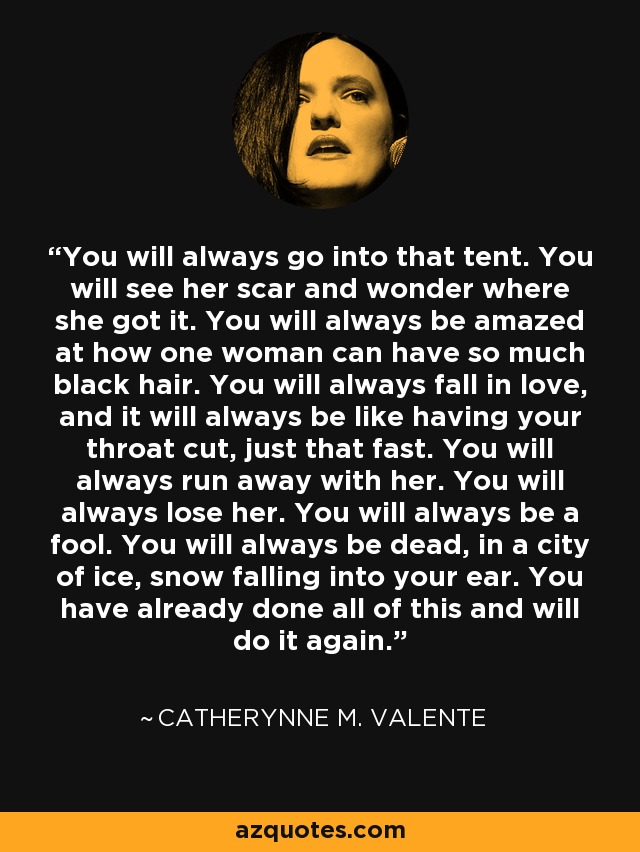 You will always go into that tent. You will see her scar and wonder where she got it. You will always be amazed at how one woman can have so much black hair. You will always fall in love, and it will always be like having your throat cut, just that fast. You will always run away with her. You will always lose her. You will always be a fool. You will always be dead, in a city of ice, snow falling into your ear. You have already done all of this and will do it again. - Catherynne M. Valente