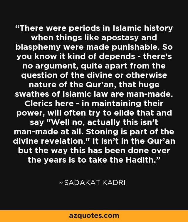 There were periods in Islamic history when things like apostasy and blasphemy were made punishable. So you know it kind of depends - there's no argument, quite apart from the question of the divine or otherwise nature of the Qur'an, that huge swathes of Islamic law are man-made. Clerics here - in maintaining their power, will often try to elide that and say 