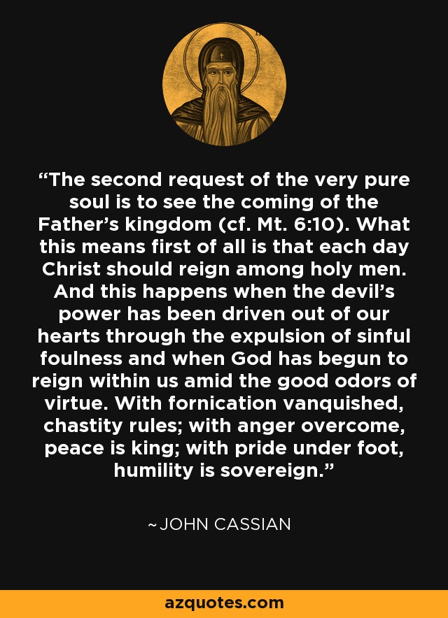 The second request of the very pure soul is to see the coming of the Father's kingdom (cf. Mt. 6:10). What this means first of all is that each day Christ should reign among holy men. And this happens when the devil's power has been driven out of our hearts through the expulsion of sinful foulness and when God has begun to reign within us amid the good odors of virtue. With fornication vanquished, chastity rules; with anger overcome, peace is king; with pride under foot, humility is sovereign. - John Cassian