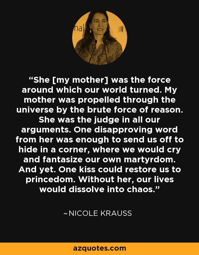 She [my mother] was the force around which our world turned. My mother was propelled through the universe by the brute force of reason. She was the judge in all our arguments. One disapproving word from her was enough to send us off to hide in a corner, where we would cry and fantasize our own martyrdom. And yet. One kiss could restore us to princedom. Without her, our lives would dissolve into chaos. - Nicole Krauss