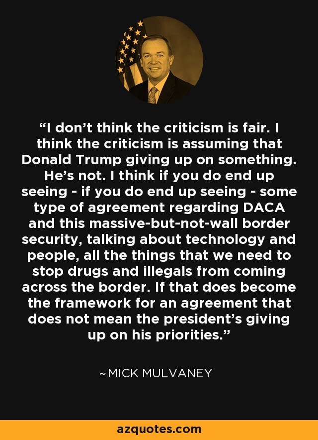 I don't think the criticism is fair. I think the criticism is assuming that Donald Trump giving up on something. He's not. I think if you do end up seeing - if you do end up seeing - some type of agreement regarding DACA and this massive-but-not-wall border security, talking about technology and people, all the things that we need to stop drugs and illegals from coming across the border. If that does become the framework for an agreement that does not mean the president's giving up on his priorities. - Mick Mulvaney