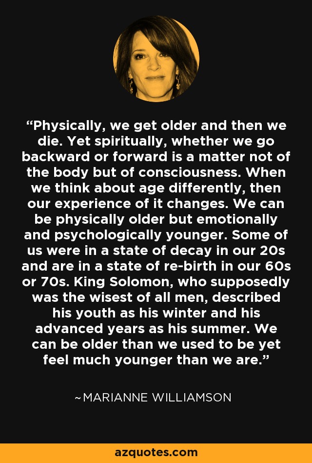 Physically, we get older and then we die. Yet spiritually, whether we go backward or forward is a matter not of the body but of consciousness. When we think about age differently, then our experience of it changes. We can be physically older but emotionally and psychologically younger. Some of us were in a state of decay in our 20s and are in a state of re-birth in our 60s or 70s. King Solomon, who supposedly was the wisest of all men, described his youth as his winter and his advanced years as his summer. We can be older than we used to be yet feel much younger than we are. - Marianne Williamson