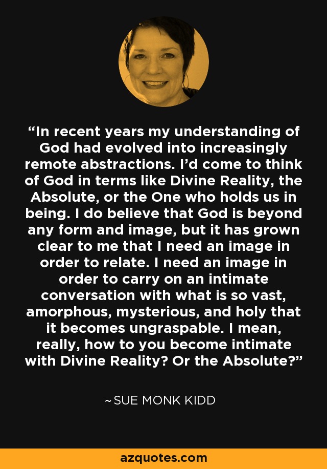 In recent years my understanding of God had evolved into increasingly remote abstractions. I'd come to think of God in terms like Divine Reality, the Absolute, or the One who holds us in being. I do believe that God is beyond any form and image, but it has grown clear to me that I need an image in order to relate. I need an image in order to carry on an intimate conversation with what is so vast, amorphous, mysterious, and holy that it becomes ungraspable. I mean, really, how to you become intimate with Divine Reality? Or the Absolute? - Sue Monk Kidd