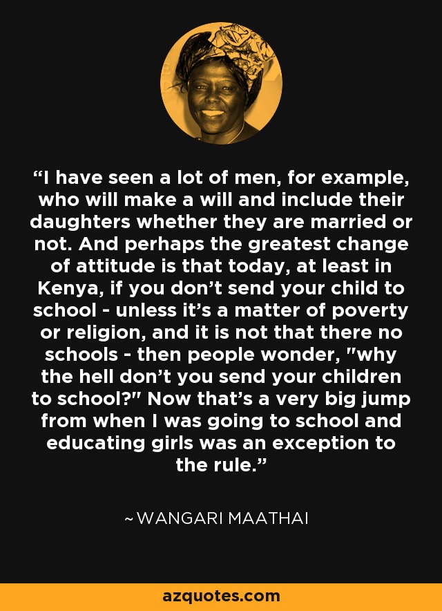 I have seen a lot of men, for example, who will make a will and include their daughters whether they are married or not. And perhaps the greatest change of attitude is that today, at least in Kenya, if you don't send your child to school - unless it's a matter of poverty or religion, and it is not that there no schools - then people wonder, 