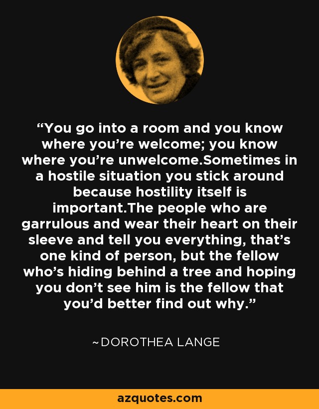 You go into a room and you know where you're welcome; you know where you're unwelcome.Sometimes in a hostile situation you stick around because hostility itself is important.The people who are garrulous and wear their heart on their sleeve and tell you everything, that's one kind of person, but the fellow who's hiding behind a tree and hoping you don't see him is the fellow that you'd better find out why. - Dorothea Lange