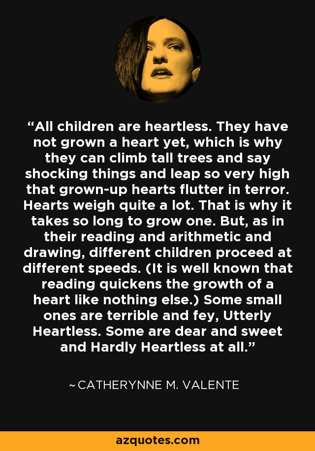 All children are heartless. They have not grown a heart yet, which is why they can climb tall trees and say shocking things and leap so very high that grown-up hearts flutter in terror. Hearts weigh quite a lot. That is why it takes so long to grow one. But, as in their reading and arithmetic and drawing, different children proceed at different speeds. (It is well known that reading quickens the growth of a heart like nothing else.) Some small ones are terrible and fey, Utterly Heartless. Some are dear and sweet and Hardly Heartless at all. - Catherynne M. Valente