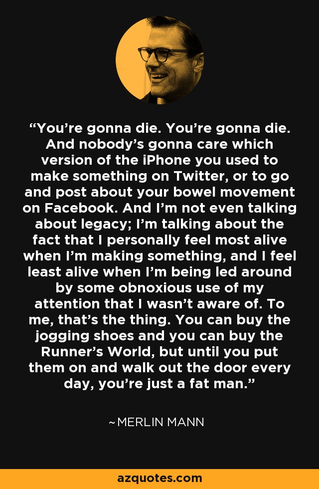 You're gonna die. You're gonna die. And nobody's gonna care which version of the iPhone you used to make something on Twitter, or to go and post about your bowel movement on Facebook. And I'm not even talking about legacy; I'm talking about the fact that I personally feel most alive when I'm making something, and I feel least alive when I'm being led around by some obnoxious use of my attention that I wasn't aware of. To me, that's the thing. You can buy the jogging shoes and you can buy the Runner's World, but until you put them on and walk out the door every day, you're just a fat man. - Merlin Mann