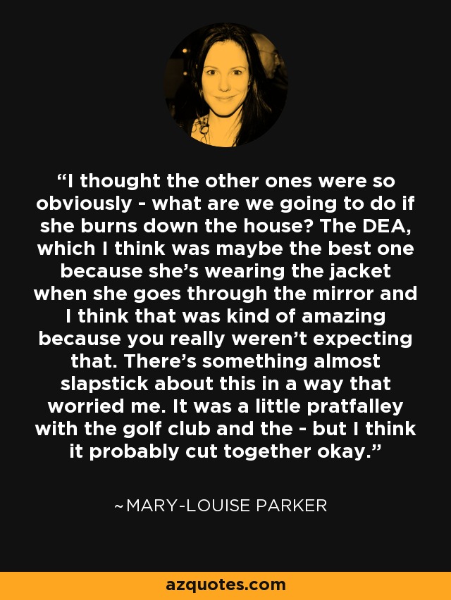 I thought the other ones were so obviously - what are we going to do if she burns down the house? The DEA, which I think was maybe the best one because she's wearing the jacket when she goes through the mirror and I think that was kind of amazing because you really weren't expecting that. There's something almost slapstick about this in a way that worried me. It was a little pratfalley with the golf club and the - but I think it probably cut together okay. - Mary-Louise Parker