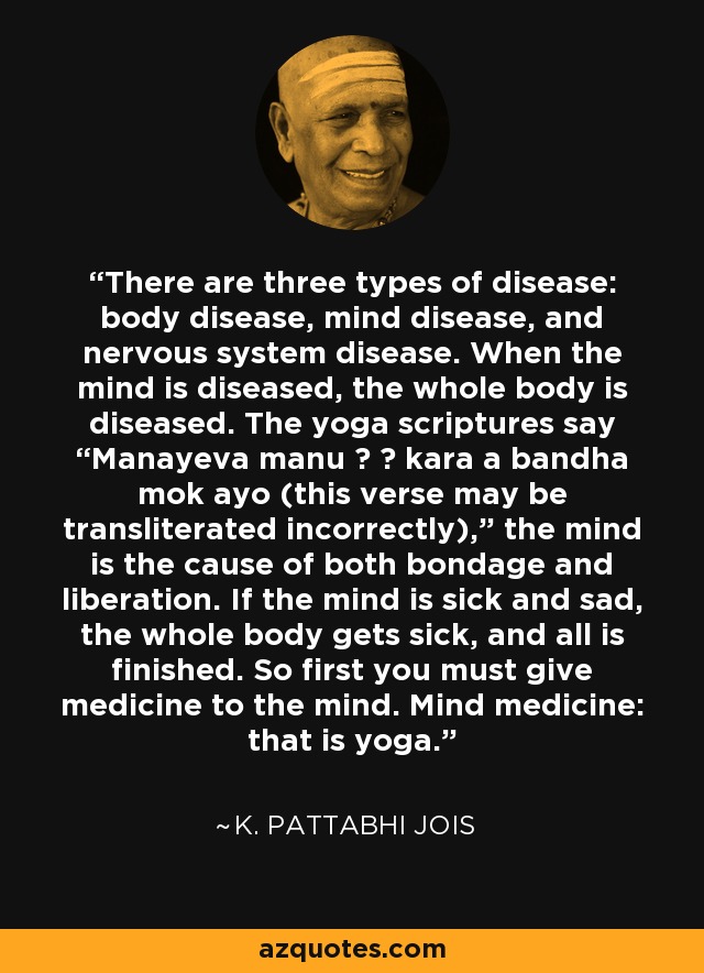 There are three types of disease: body disease, mind disease, and nervous system disease. When the mind is diseased, the whole body is diseased. The yoga scriptures say “Manayeva manu ā ā kara a bandha mok ayo (this verse may be transliterated incorrectly),” the mind is the cause of both bondage and liberation. If the mind is sick and sad, the whole body gets sick, and all is finished. So first you must give medicine to the mind. Mind medicine: that is yoga. - K. Pattabhi Jois