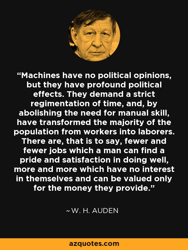 Machines have no political opinions, but they have profound political effects. They demand a strict regimentation of time, and, by abolishing the need for manual skill, have transformed the majority of the population from workers into laborers. There are, that is to say, fewer and fewer jobs which a man can find a pride and satisfaction in doing well, more and more which have no interest in themselves and can be valued only for the money they provide. - W. H. Auden