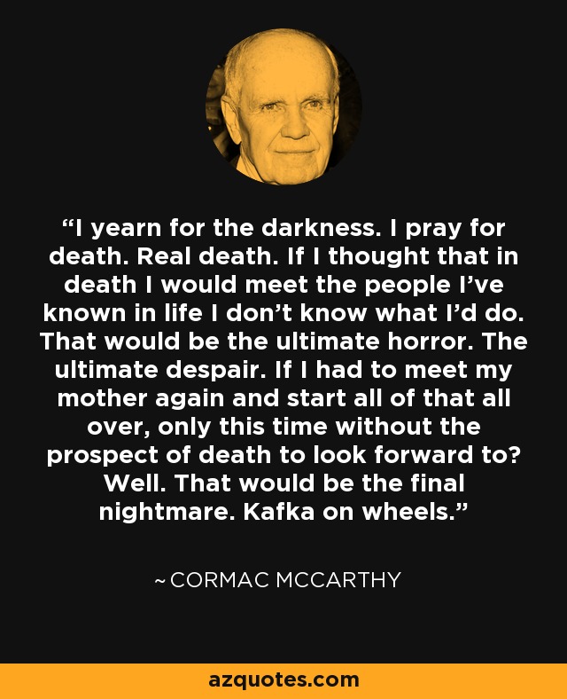 I yearn for the darkness. I pray for death. Real death. If I thought that in death I would meet the people I've known in life I don't know what I'd do. That would be the ultimate horror. The ultimate despair. If I had to meet my mother again and start all of that all over, only this time without the prospect of death to look forward to? Well. That would be the final nightmare. Kafka on wheels. - Cormac McCarthy