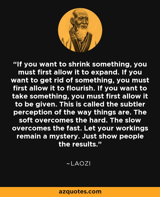 If you want to shrink something, you must first allow it to expand. If you want to get rid of something, you must first allow it to flourish. If you want to take something, you must first allow it to be given. This is called the subtler perception of the way things are. The soft overcomes the hard. The slow overcomes the fast. Let your workings remain a mystery. Just show people the results. - Laozi