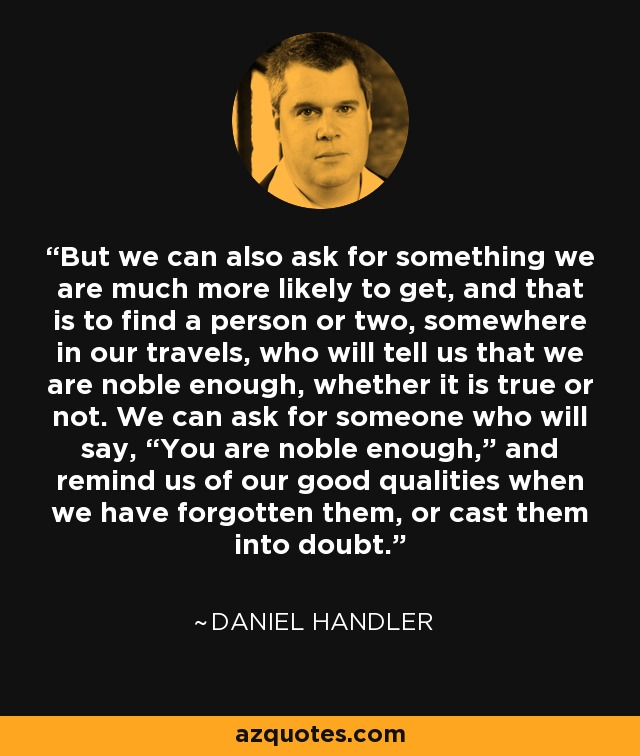 But we can also ask for something we are much more likely to get, and that is to find a person or two, somewhere in our travels, who will tell us that we are noble enough, whether it is true or not. We can ask for someone who will say, “You are noble enough,” and remind us of our good qualities when we have forgotten them, or cast them into doubt. - Daniel Handler