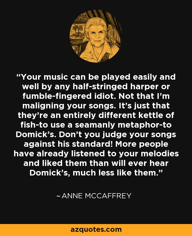 Your music can be played easily and well by any half-stringed harper or fumble-fingered idiot. Not that I'm maligning your songs. It's just that they're an entirely different kettle of fish-to use a seamanly metaphor-to Domick's. Don't you judge your songs against his standard! More people have already listened to your melodies and liked them than will ever hear Domick's, much less like them. - Anne McCaffrey