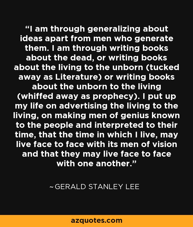 I am through generalizing about ideas apart from men who generate them. I am through writing books about the dead, or writing books about the living to the unborn (tucked away as Literature) or writing books about the unborn to the living (whiffed away as prophecy). I put up my life on advertising the living to the living, on making men of genius known to the people and interpreted to their time, that the time in which I live, may live face to face with its men of vision and that they may live face to face with one another. - Gerald Stanley Lee
