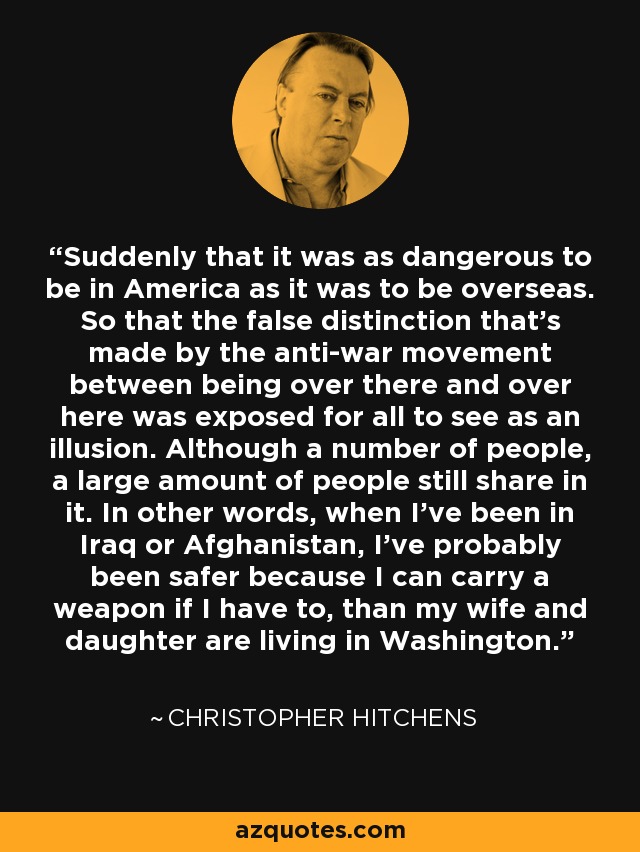 Suddenly that it was as dangerous to be in America as it was to be overseas. So that the false distinction that's made by the anti-war movement between being over there and over here was exposed for all to see as an illusion. Although a number of people, a large amount of people still share in it. In other words, when I've been in Iraq or Afghanistan, I've probably been safer because I can carry a weapon if I have to, than my wife and daughter are living in Washington. - Christopher Hitchens