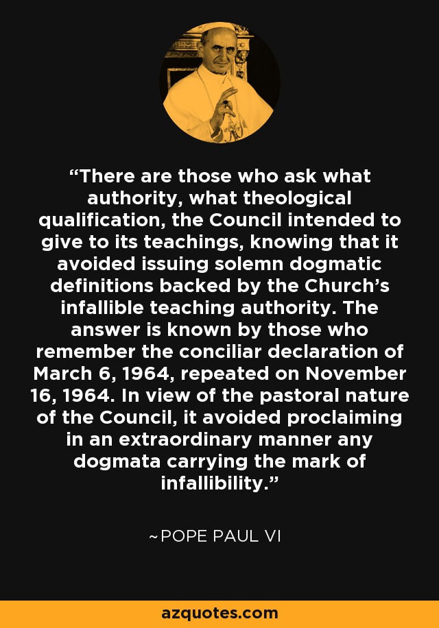 There are those who ask what authority, what theological qualification, the Council intended to give to its teachings, knowing that it avoided issuing solemn dogmatic definitions backed by the Church's infallible teaching authority. The answer is known by those who remember the conciliar declaration of March 6, 1964, repeated on November 16, 1964. In view of the pastoral nature of the Council, it avoided proclaiming in an extraordinary manner any dogmata carrying the mark of infallibility. - Pope Paul VI