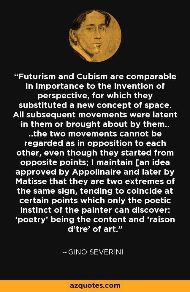 Futurism and Cubism are comparable in importance to the invention of perspective, for which they substituted a new concept of space. All subsequent movements were latent in them or brought about by them.. ..the two movements cannot be regarded as in opposition to each other, even though they started from opposite points; I maintain [an idea approved by Appolinaire and later by Matisse that they are two extremes of the same sign, tending to coincide at certain points which only the poetic instinct of the painter can discover: 'poetry' being the content and 'raison d'tre' of art. - Gino Severini