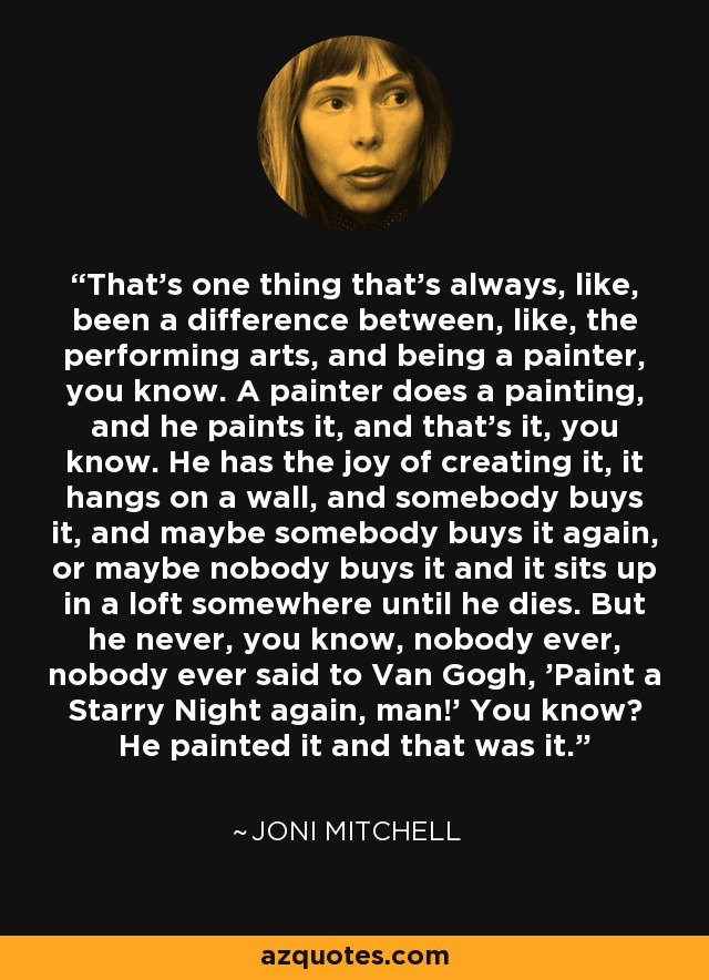 That's one thing that's always, like, been a difference between, like, the performing arts, and being a painter, you know. A painter does a painting, and he paints it, and that's it, you know. He has the joy of creating it, it hangs on a wall, and somebody buys it, and maybe somebody buys it again, or maybe nobody buys it and it sits up in a loft somewhere until he dies. But he never, you know, nobody ever, nobody ever said to Van Gogh, 'Paint a Starry Night again, man!' You know? He painted it and that was it. - Joni Mitchell