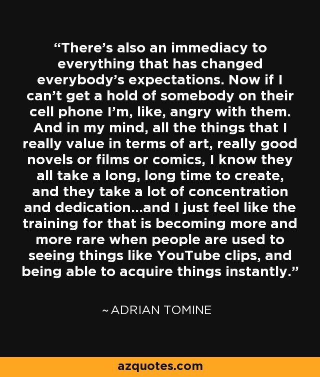 There's also an immediacy to everything that has changed everybody's expectations. Now if I can't get a hold of somebody on their cell phone I'm, like, angry with them. And in my mind, all the things that I really value in terms of art, really good novels or films or comics, I know they all take a long, long time to create, and they take a lot of concentration and dedication...and I just feel like the training for that is becoming more and more rare when people are used to seeing things like YouTube clips, and being able to acquire things instantly. - Adrian Tomine