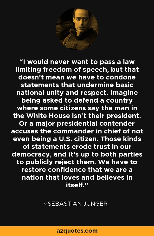 I would never want to pass a law limiting freedom of speech, but that doesn't mean we have to condone statements that undermine basic national unity and respect. Imagine being asked to defend a country where some citizens say the man in the White House isn't their president. Or a major presidential contender accuses the commander in chief of not even being a U.S. citizen. Those kinds of statements erode trust in our democracy, and it's up to both parties to publicly reject them. We have to restore confidence that we are a nation that loves and believes in itself. - Sebastian Junger