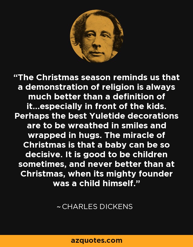 The Christmas season reminds us that a demonstration of religion is always much better than a definition of it...especially in front of the kids. Perhaps the best Yuletide decorations are to be wreathed in smiles and wrapped in hugs. The miracle of Christmas is that a baby can be so decisive. It is good to be children sometimes, and never better than at Christmas, when its mighty founder was a child himself. - Charles Dickens