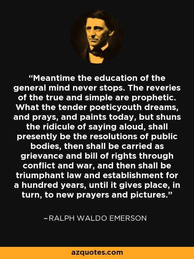 Meantime the education of the general mind never stops. The reveries of the true and simple are prophetic. What the tender poeticyouth dreams, and prays, and paints today, but shuns the ridicule of saying aloud, shall presently be the resolutions of public bodies, then shall be carried as grievance and bill of rights through conflict and war, and then shall be triumphant law and establishment for a hundred years, until it gives place, in turn, to new prayers and pictures. - Ralph Waldo Emerson