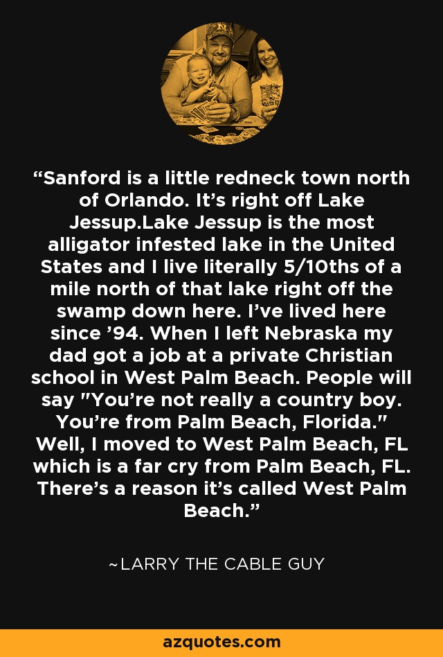 Sanford is a little redneck town north of Orlando. It's right off Lake Jessup.Lake Jessup is the most alligator infested lake in the United States and I live literally 5/10ths of a mile north of that lake right off the swamp down here. I've lived here since '94. When I left Nebraska my dad got a job at a private Christian school in West Palm Beach. People will say 