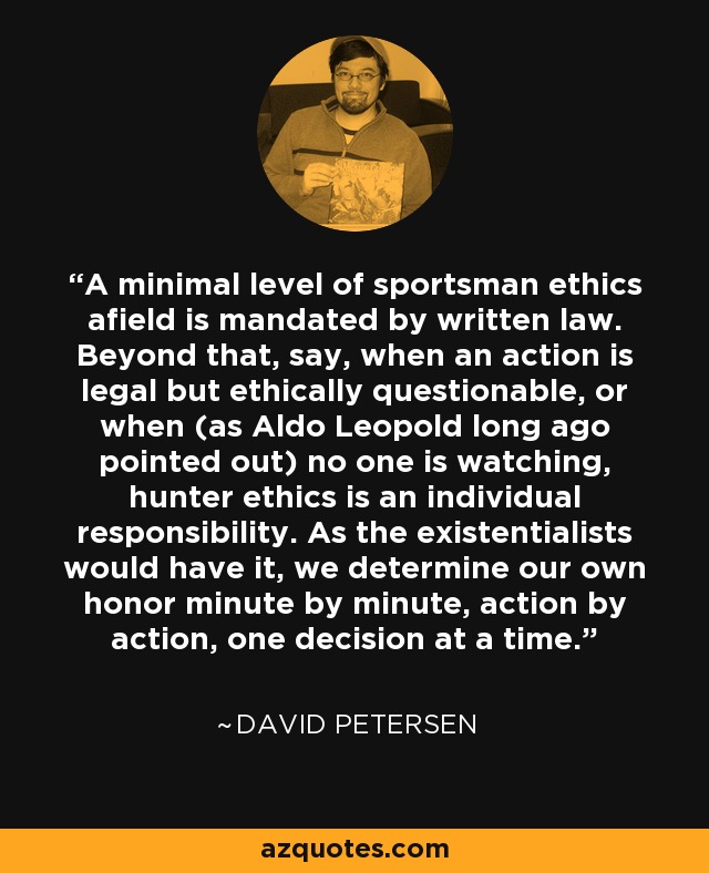 A minimal level of sportsman ethics afield is mandated by written law. Beyond that, say, when an action is legal but ethically questionable, or when (as Aldo Leopold long ago pointed out) no one is watching, hunter ethics is an individual responsibility. As the existentialists would have it, we determine our own honor minute by minute, action by action, one decision at a time. - David Petersen