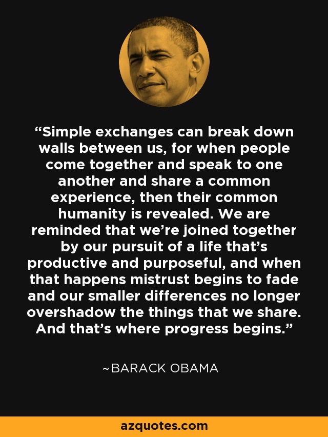 Simple exchanges can break down walls between us, for when people come together and speak to one another and share a common experience, then their common humanity is revealed. We are reminded that we're joined together by our pursuit of a life that's productive and purposeful, and when that happens mistrust begins to fade and our smaller differences no longer overshadow the things that we share. And that's where progress begins. - Barack Obama