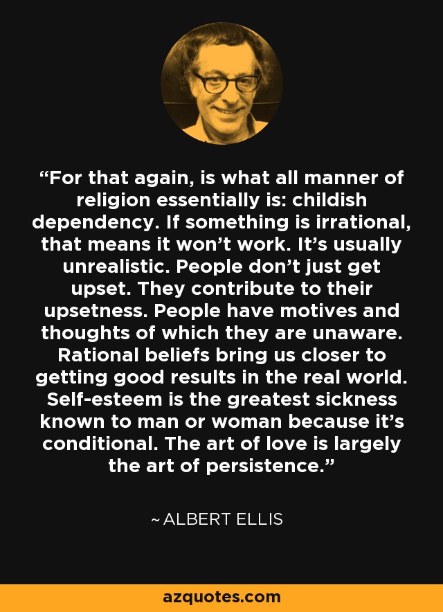 For that again, is what all manner of religion essentially is: childish dependency. If something is irrational, that means it won't work. It's usually unrealistic. People don't just get upset. They contribute to their upsetness. People have motives and thoughts of which they are unaware. Rational beliefs bring us closer to getting good results in the real world. Self-esteem is the greatest sickness known to man or woman because it's conditional. The art of love is largely the art of persistence. - Albert Ellis