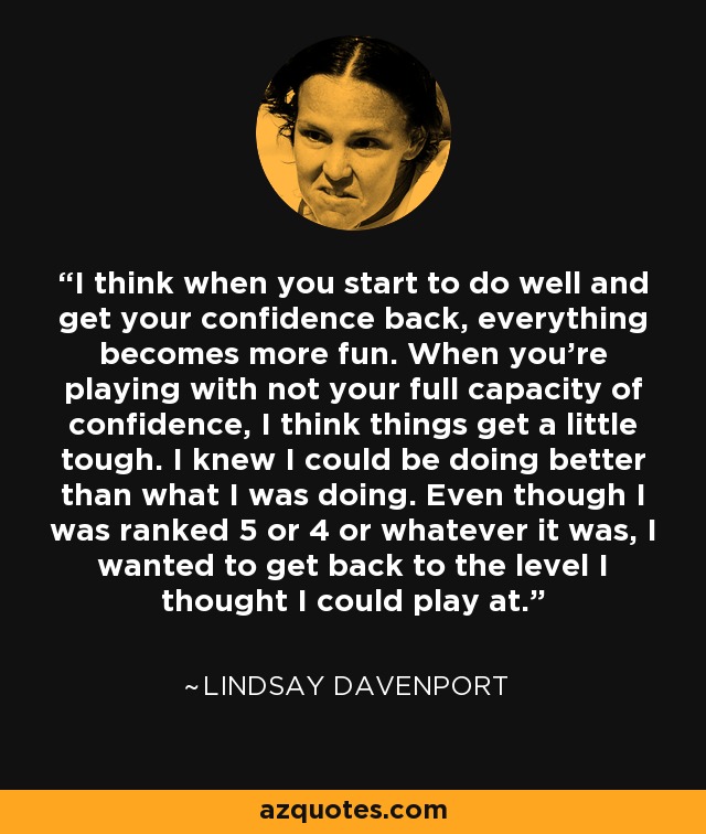 I think when you start to do well and get your confidence back, everything becomes more fun. When you're playing with not your full capacity of confidence, I think things get a little tough. I knew I could be doing better than what I was doing. Even though I was ranked 5 or 4 or whatever it was, I wanted to get back to the level I thought I could play at. - Lindsay Davenport