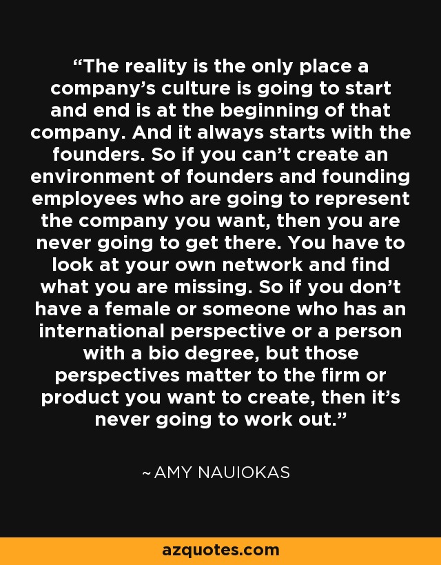 The reality is the only place a company's culture is going to start and end is at the beginning of that company. And it always starts with the founders. So if you can't create an environment of founders and founding employees who are going to represent the company you want, then you are never going to get there. You have to look at your own network and find what you are missing. So if you don't have a female or someone who has an international perspective or a person with a bio degree, but those perspectives matter to the firm or product you want to create, then it's never going to work out. - Amy Nauiokas