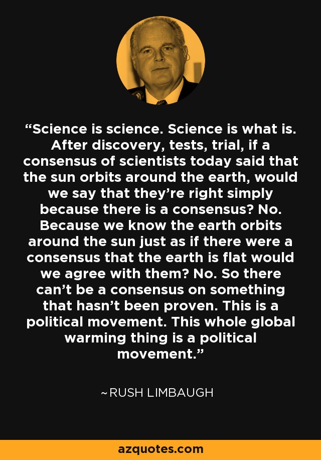 Science is science. Science is what is. After discovery, tests, trial, if a consensus of scientists today said that the sun orbits around the earth, would we say that they're right simply because there is a consensus? No. Because we know the earth orbits around the sun just as if there were a consensus that the earth is flat would we agree with them? No. So there can't be a consensus on something that hasn't been proven. This is a political movement. This whole global warming thing is a political movement. - Rush Limbaugh
