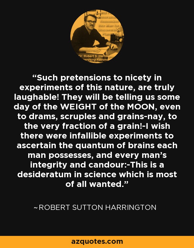 Such pretensions to nicety in experiments of this nature, are truly laughable! They will be telling us some day of the WEIGHT of the MOON, even to drams, scruples and grains-nay, to the very fraction of a grain!-I wish there were infallible experiments to ascertain the quantum of brains each man possesses, and every man's integrity and candour:-This is a desideratum in science which is most of all wanted. - Robert Sutton Harrington